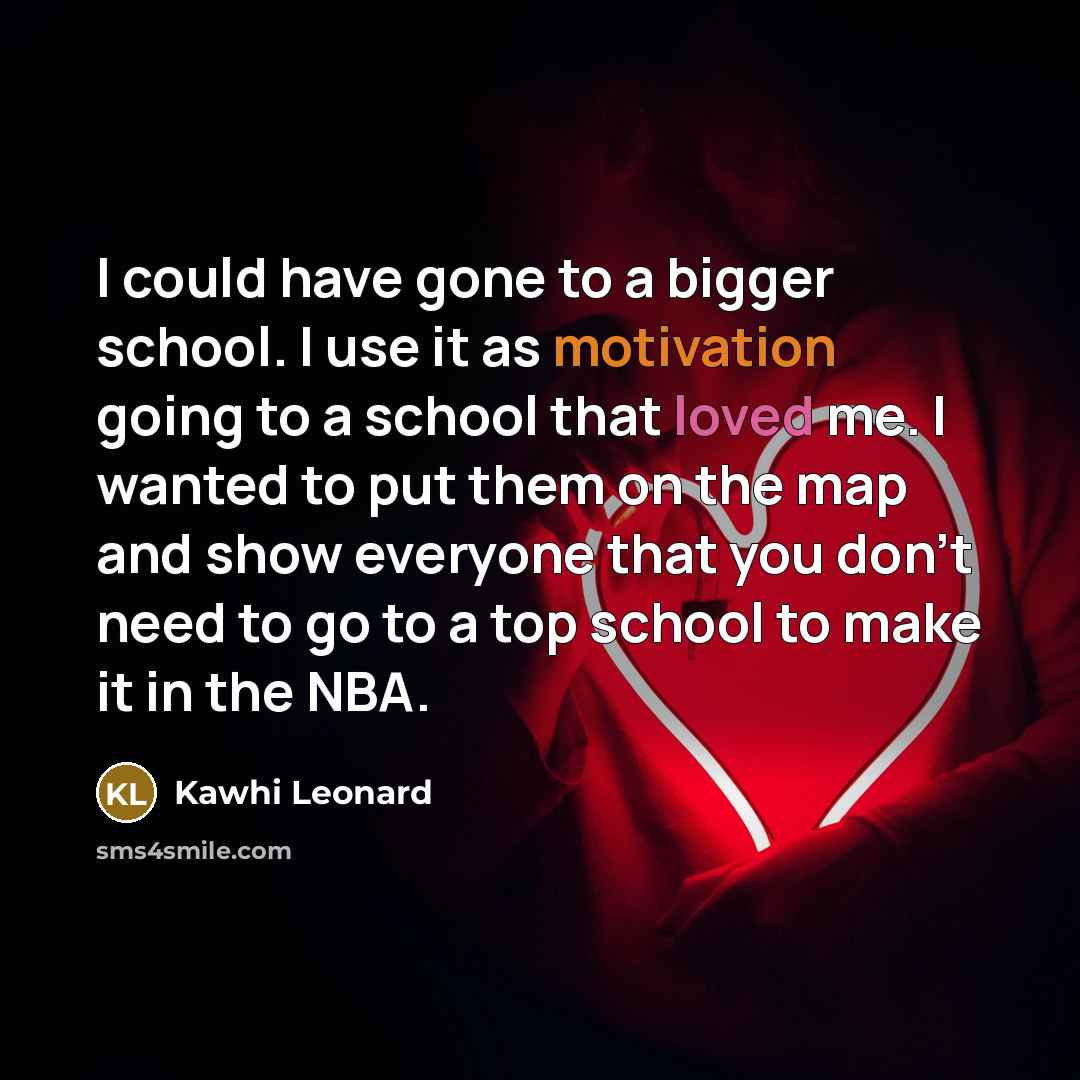 “I could have gone to a bigger school. I use it as motivation going to a school that loved me. I wanted to put them on the map and show everyone that you don't need to go to a top school to make it in the NBA.” quote by Kawhi Leonard