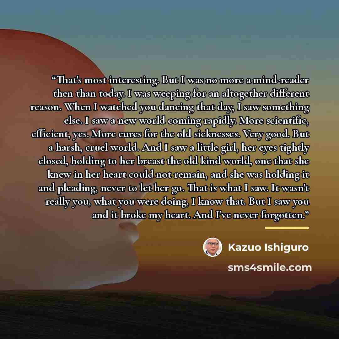 “That's most interesting. But I was no more a mind-reader then than today. I was weeping for an altogether different reason. When I watched you dancing that day, I saw something else. I saw a new world coming rapidly. More scientific, efficient, yes. More cures for the old sicknesses. Very good…” quote by Kazuo Ishiguro