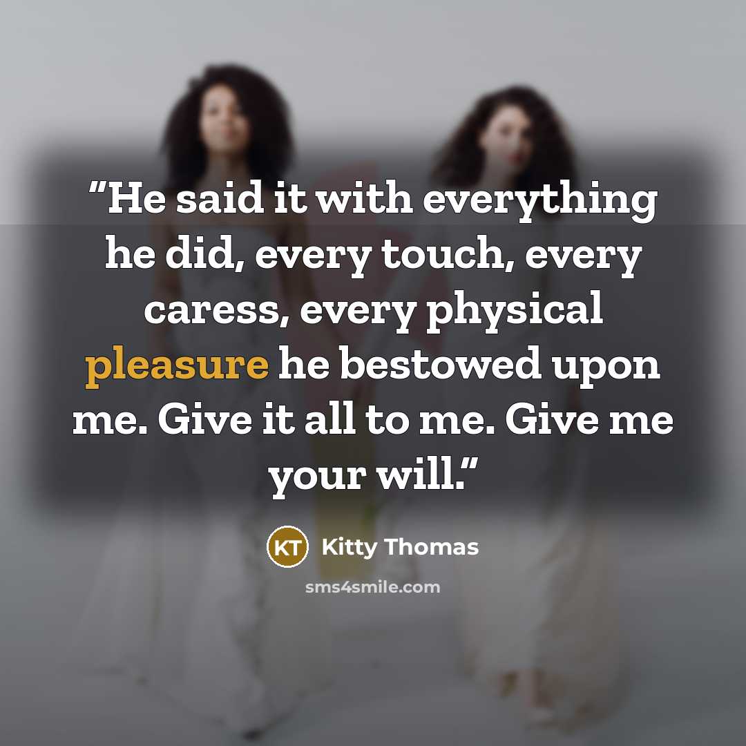 “He said it with everything he did, every touch, every caress, every physical pleasure he bestowed upon me. Give it all to me. Give me your will.” quote by Kitty Thomas