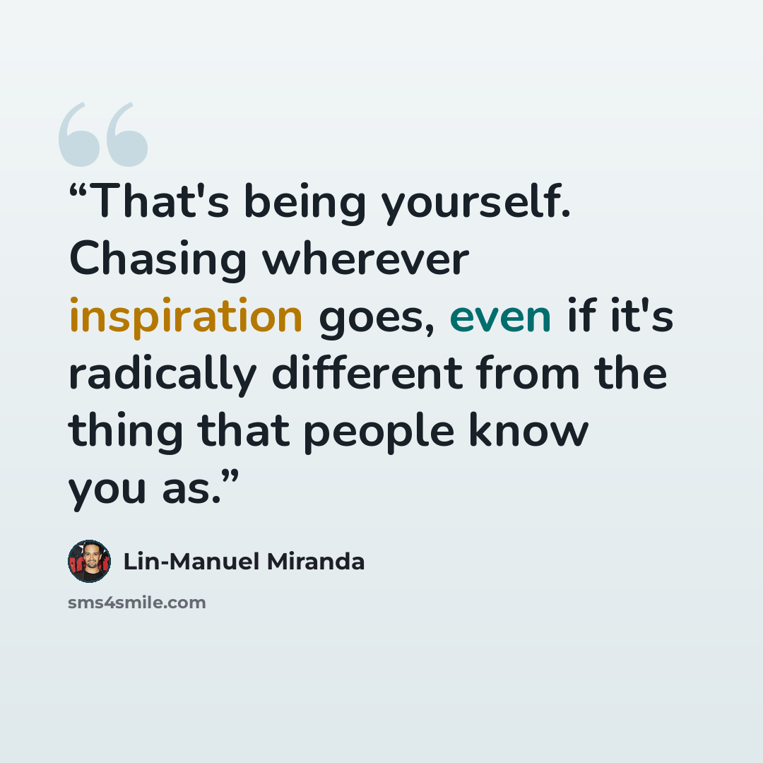“That's being yourself. Chasing wherever inspiration goes, even if it's radically different from the thing that people know you as.” quote by Lin-Manuel Miranda