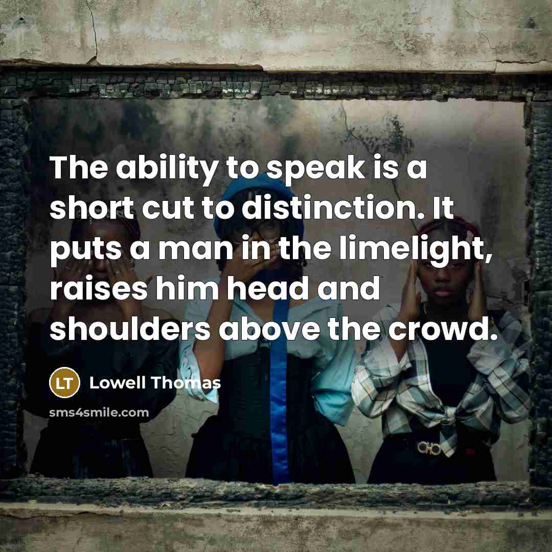 “The ability to speak is a short cut to distinction. It puts a man in the limelight, raises him head and shoulders above the crowd.” quote by Lowell Thomas