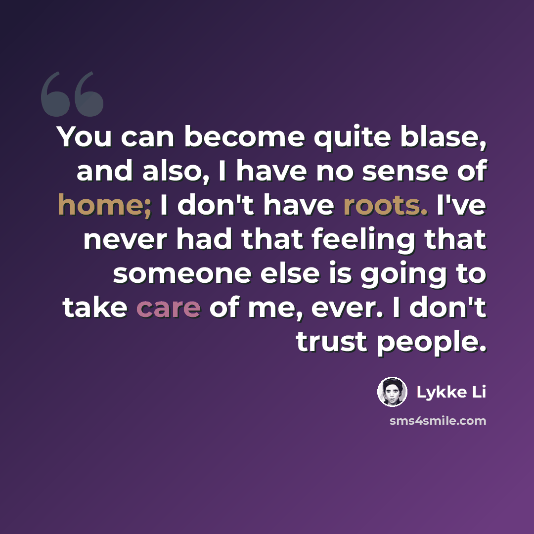 “You can become quite blase, and also, I have no sense of home; I don't have roots. I've never had that feeling that someone else is going to take care of me, ever. I don't trust people.” quote by Lykke Li