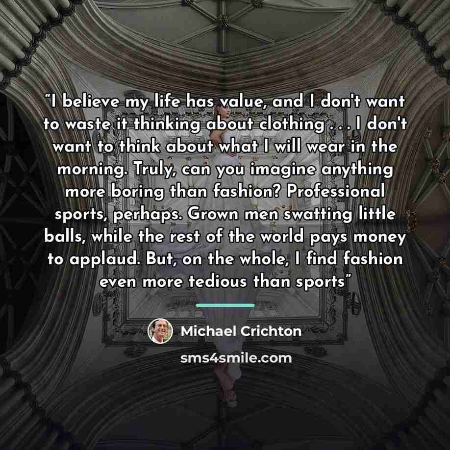 “I believe my life has value, and I don't want to waste it thinking about clothing . . . I don't want to think about what I will wear in the morning. Truly, can you imagine anything more boring than fashion? Professional sports, perhaps. Grown men swatting little balls, while the rest of the world…” quote by Michael Crichton