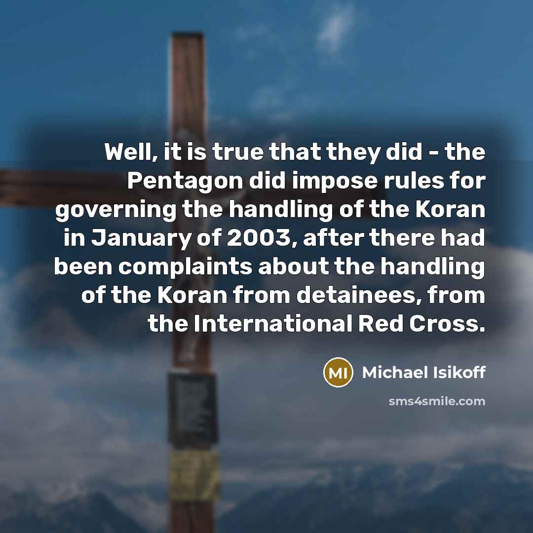 “Well, it is true that they did - the Pentagon did impose rules for governing the handling of the Koran in January of 2003, after there had been complaints about the handling of the Koran from detainees, from the International Red Cross.” quote by Michael Isikoff
