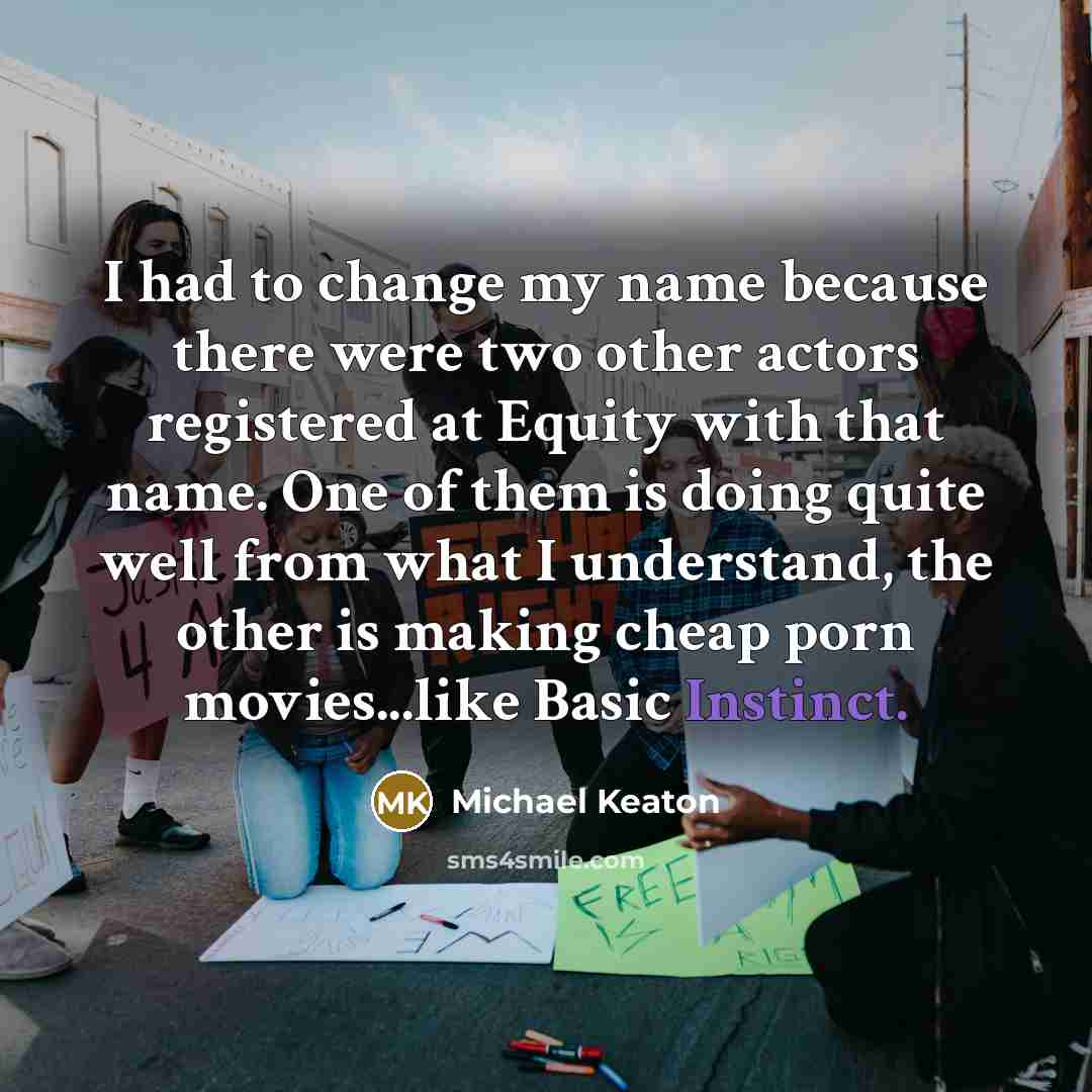 “I had to change my name because there were two other actors registered at Equity with that name. One of them is doing quite well from what I understand, the other is making cheap porn movies...like Basic Instinct.” quote by Michael Keaton