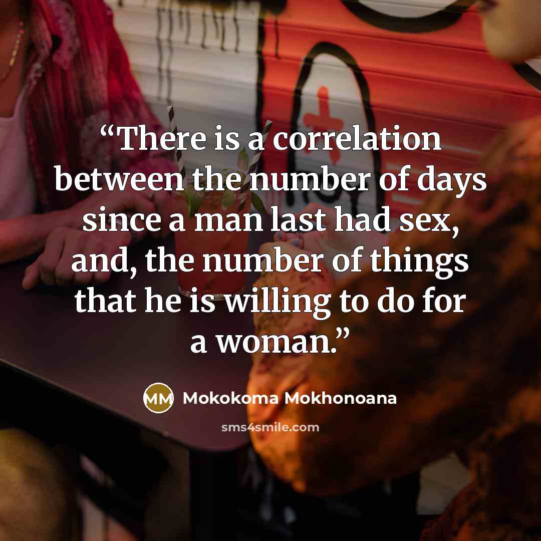 “There is a correlation between the number of days since a man last had sex, and, the number of things that he is willing to do for a woman.” quote by Mokokoma Mokhonoana
