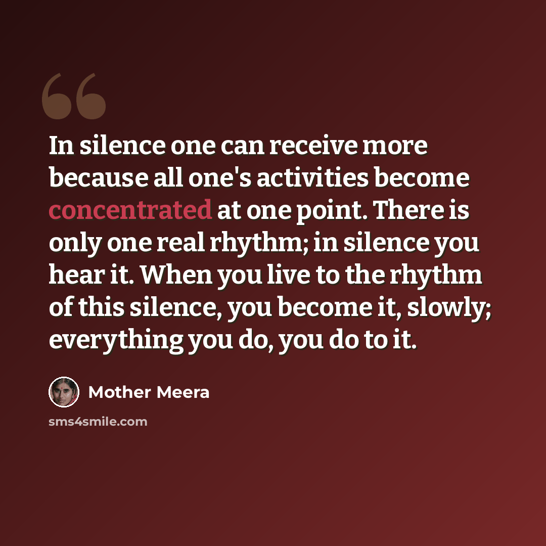 “In silence one can receive more because all one's activities become concentrated at one point. There is only one real rhythm; in silence you hear it. When you live to the rhythm of this silence, you become it, slowly; everything you do, you do to it.” quote by Mother Meera