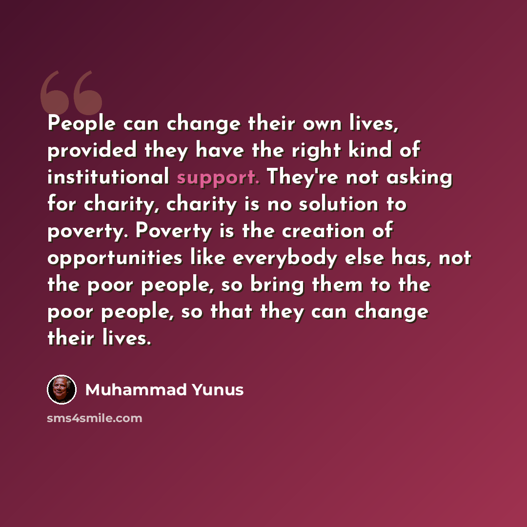 “People can change their own lives, provided they have the right kind of institutional support. They're not asking for charity, charity is no solution to poverty. Poverty is the creation of opportunities like everybody else has, not the poor people, so bring them to the poor people, so that they…” quote by Muhammad Yunus