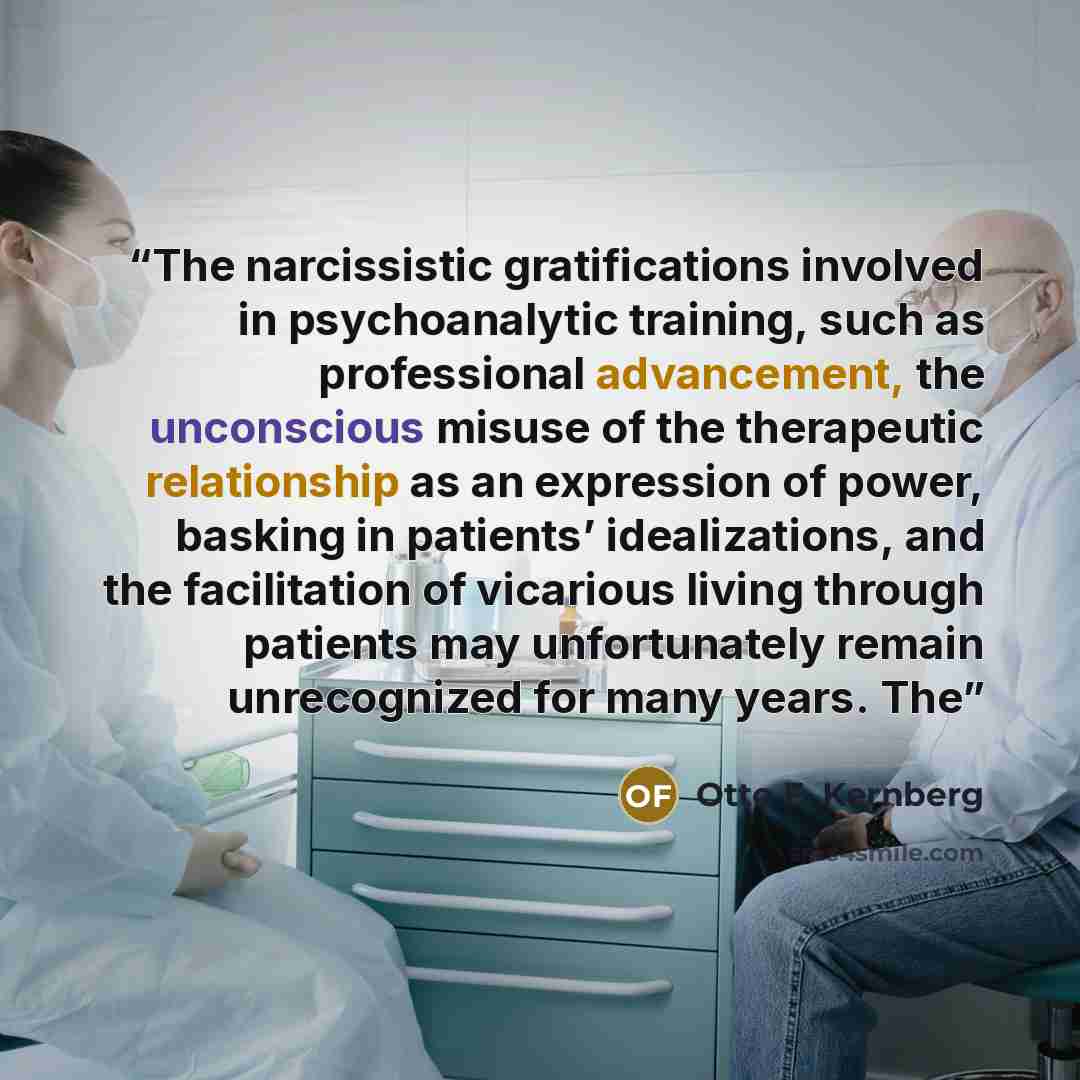 “The narcissistic gratifications involved in psychoanalytic training, such as professional advancement, the unconscious misuse of the therapeutic relationship as an expression of power, basking in patients’ idealizations, and the facilitation of vicarious living through patients may unfortunately…” quote by Otto F. Kernberg