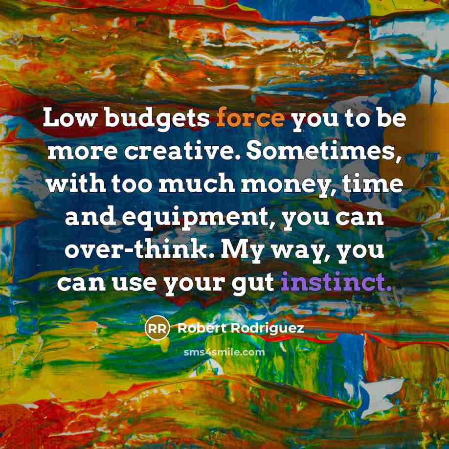 “Low budgets force you to be more creative. Sometimes, with too much money, time and equipment, you can over-think. My way, you can use your gut instinct.” quote by Robert Rodriguez