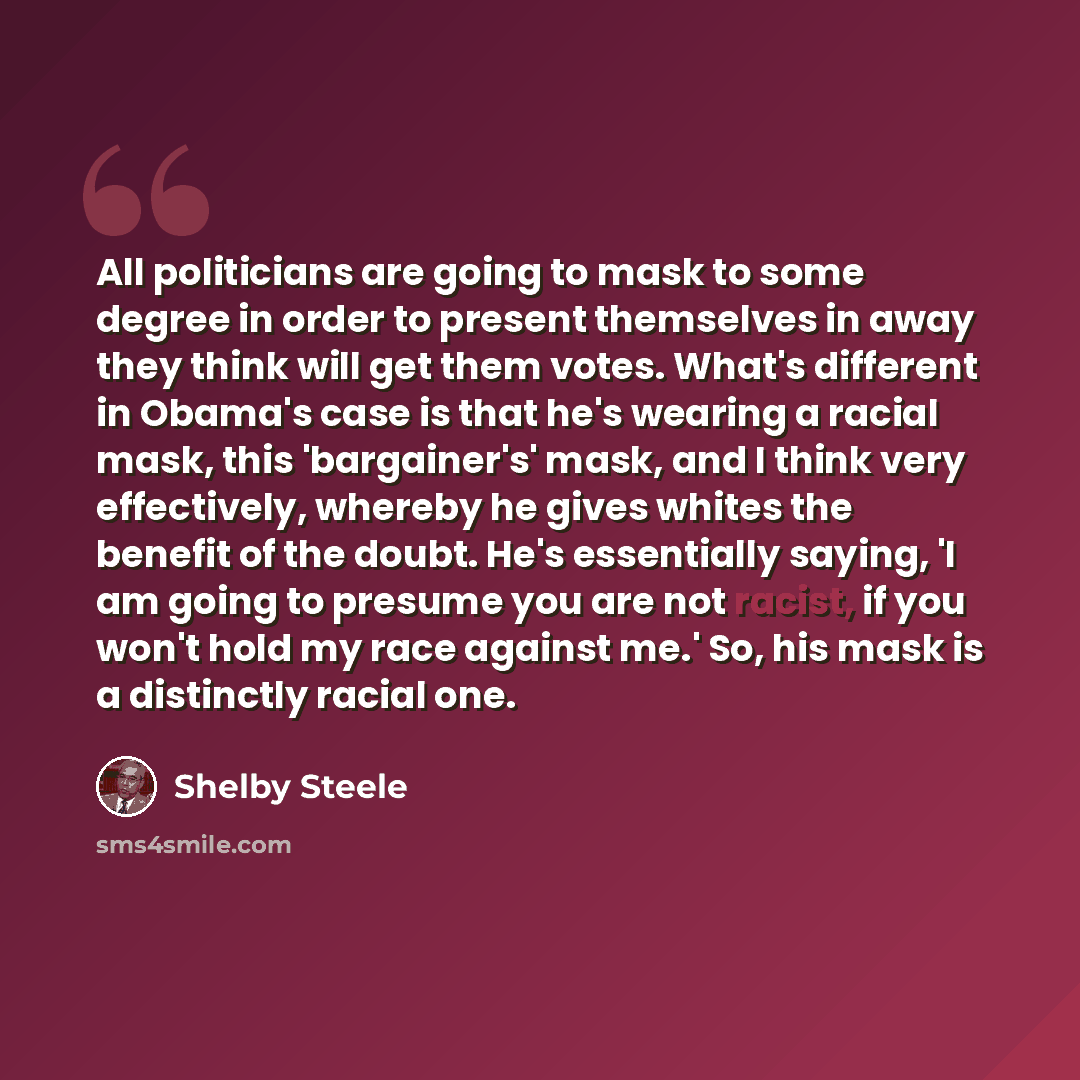 “All politicians are going to mask to some degree in order to present themselves in away they think will get them votes. What's different in Obama's case is that he's wearing a racial mask, this 'bargainer's' mask, and I think very effectively, whereby he gives whites the benefit of the doubt. He's…” quote by Shelby Steele