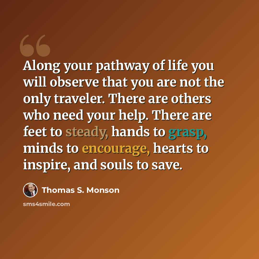 “Along your pathway of life you will observe that you are not the only traveler. There are others who need your help. There are feet to steady, hands to grasp, minds to encourage, hearts to inspire, and souls to save.” quote by Thomas S. Monson