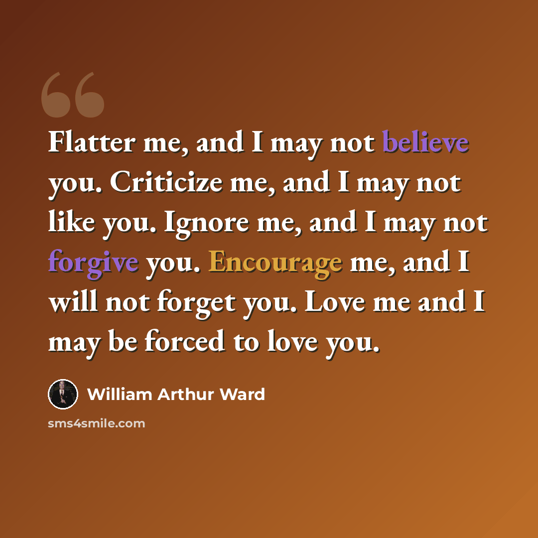 “Flatter me, and I may not believe you. Criticize me, and I may not like you. Ignore me, and I may not forgive you. Encourage me, and I will not forget you. Love me and I may be forced to love you.” quote by William Arthur Ward