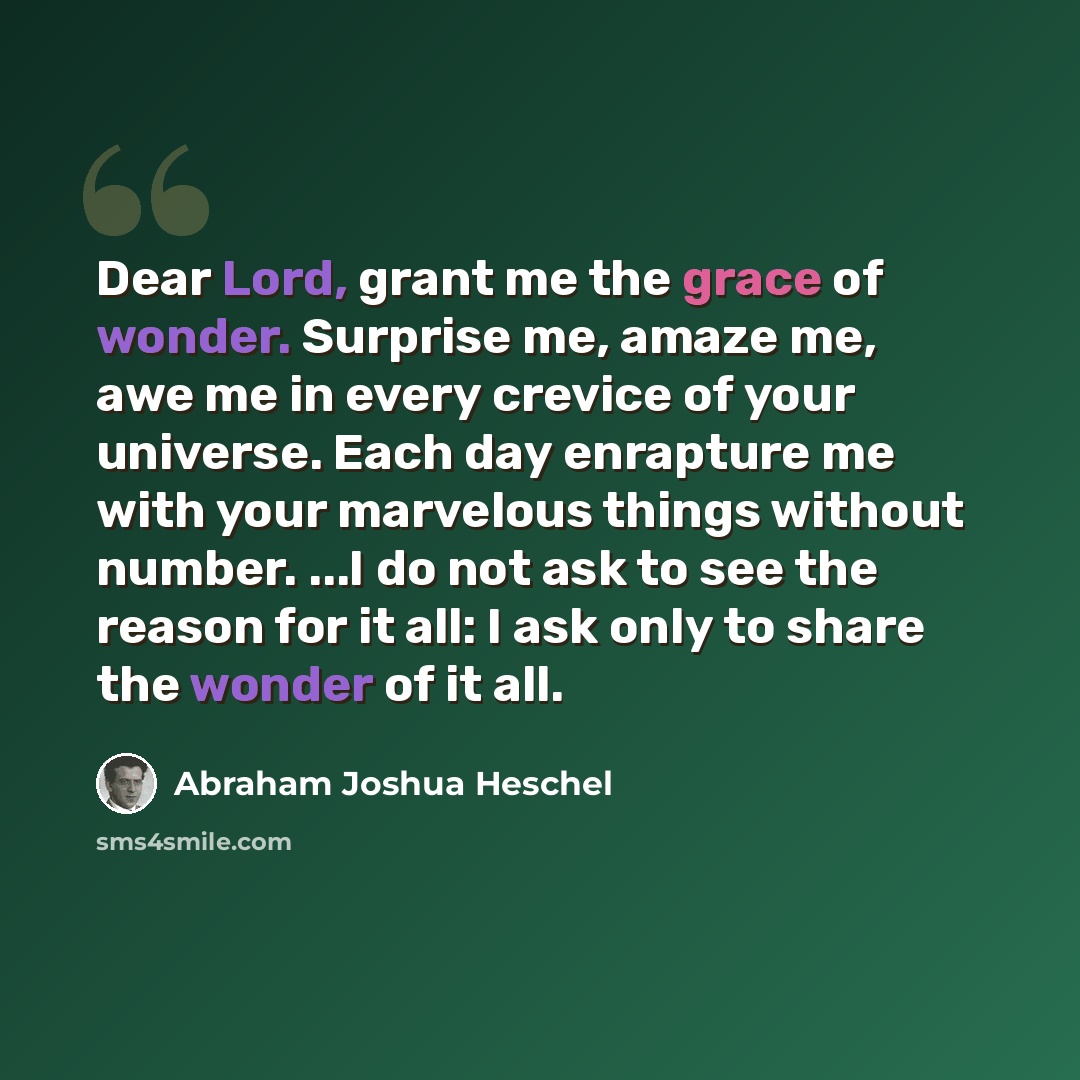 “Dear Lord, grant me the grace of wonder. Surprise me, amaze me, awe me in every crevice of your universe. Each day enrapture me with your marvelous things without number. ...I do not ask to see the reason for it all: I ask only to share the wonder of it all.” quote by Abraham Joshua Heschel