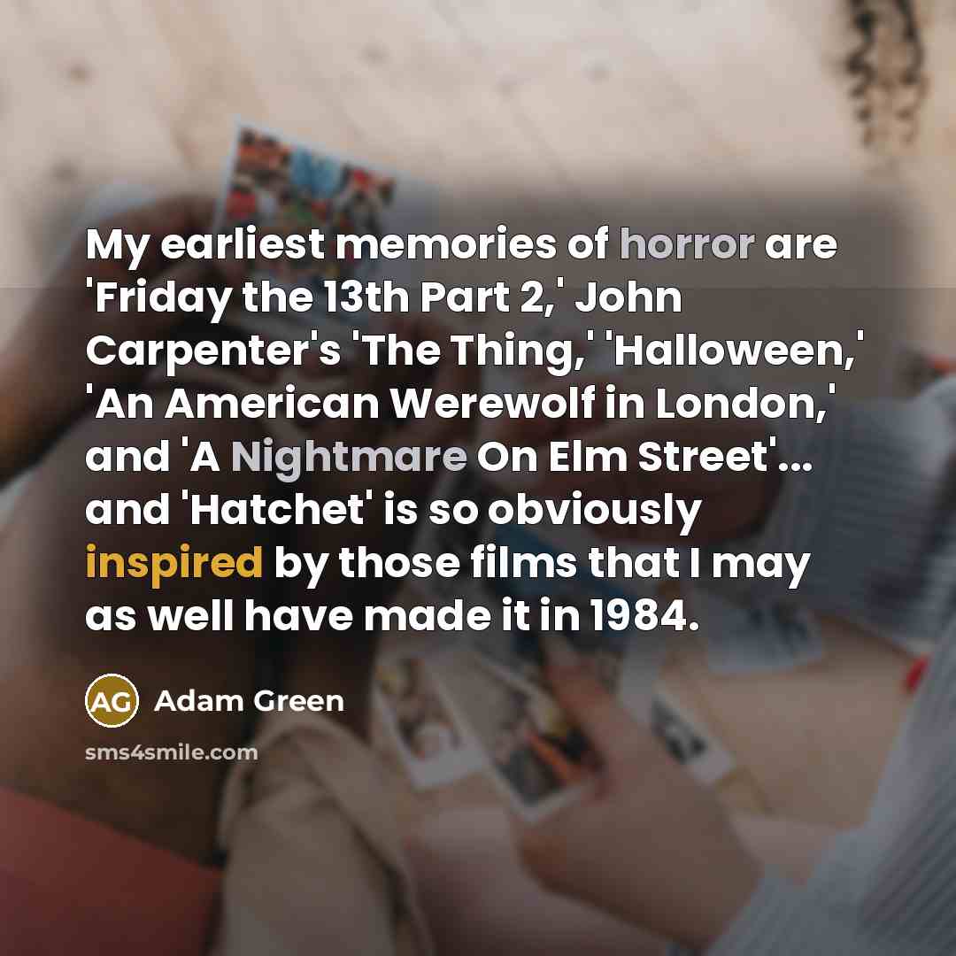“My earliest memories of horror are 'Friday the 13th Part 2,' John Carpenter's 'The Thing,' 'Halloween,' 'An American Werewolf in London,' and 'A Nightmare On Elm Street'... and 'Hatchet' is so obviously inspired by those films that I may as well have made it in 1984.” quote by Adam Green