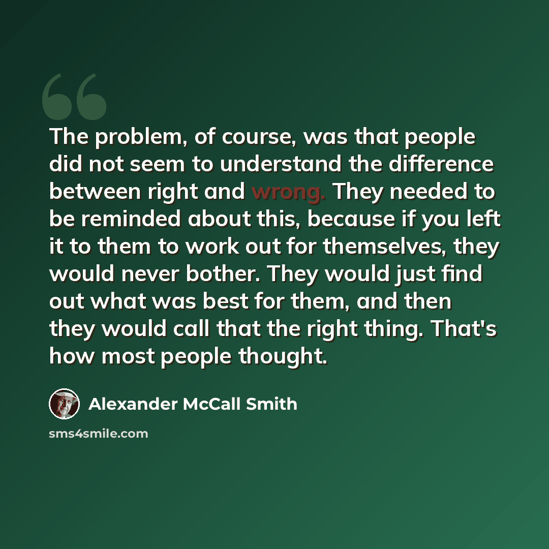 “The problem, of course, was that people did not seem to understand the difference between right and wrong. They needed to be reminded about this, because if you left it to them to work out for themselves, they would never bother. They would just find out what was best for them, and then they would…” quote by Alexander McCall Smith