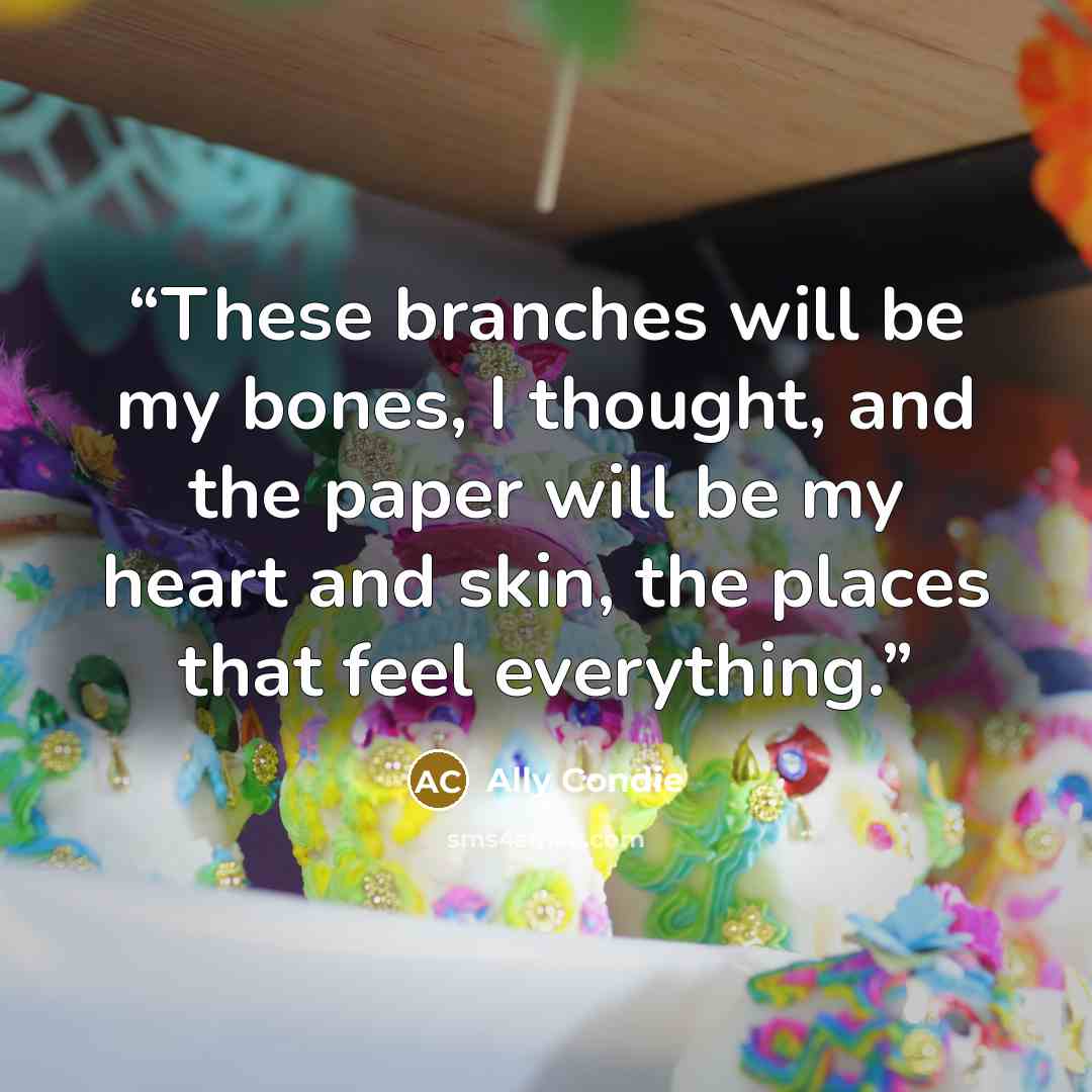 “These branches will be my bones, I thought, and the paper will be my heart and skin, the places that feel everything.” quote by Ally Condie