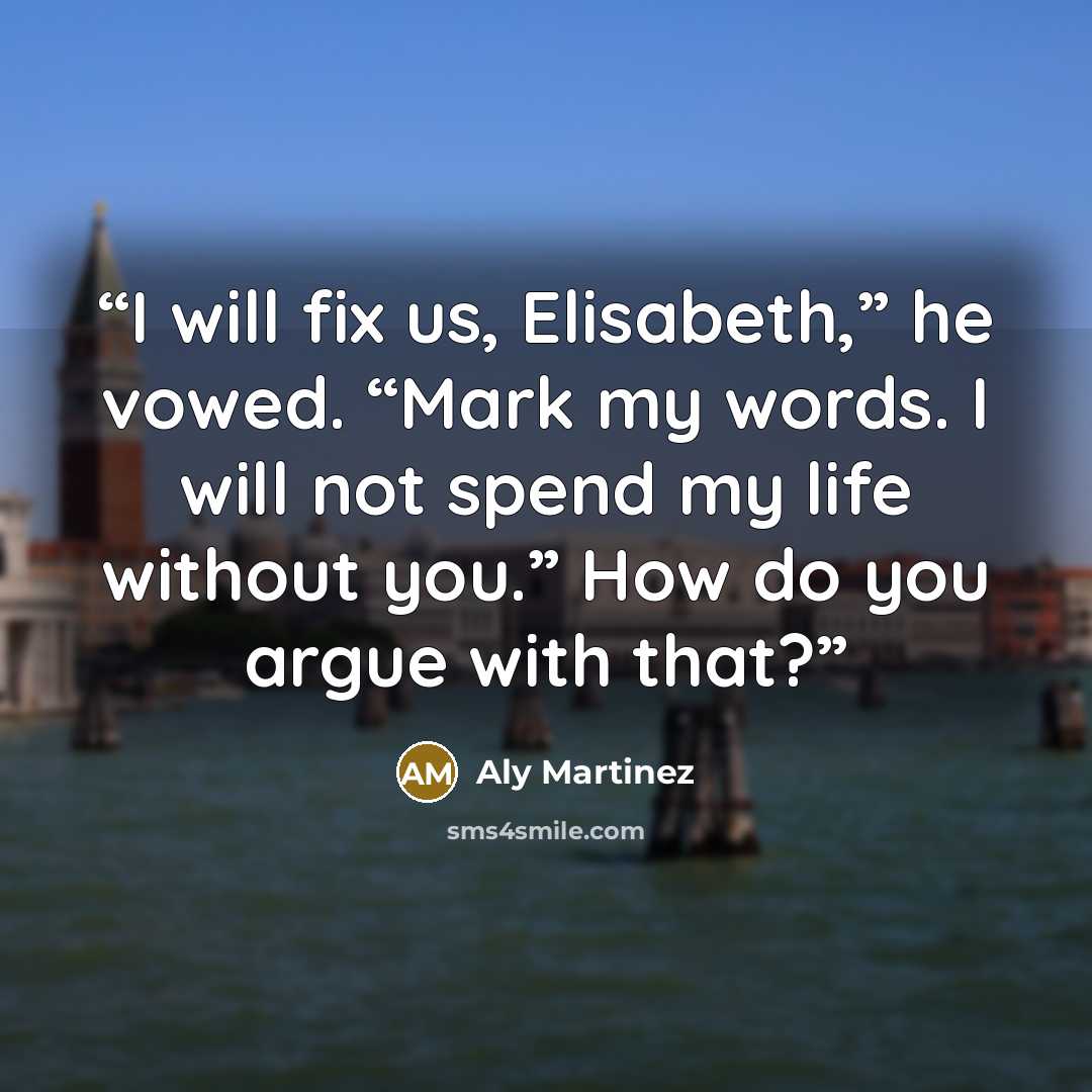 “I will fix us, Elisabeth,” he vowed. “Mark my words. I will not spend my life without you.” How do you argue with that?” quote by Aly Martinez