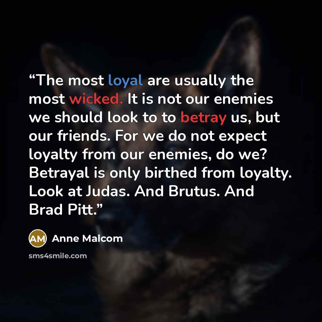 “The most loyal are usually the most wicked. It is not our enemies we should look to to betray us, but our friends. For we do not expect loyalty from our enemies, do we? Betrayal is only birthed from loyalty. Look at Judas. And Brutus. And Brad Pitt.” quote by Anne Malcom