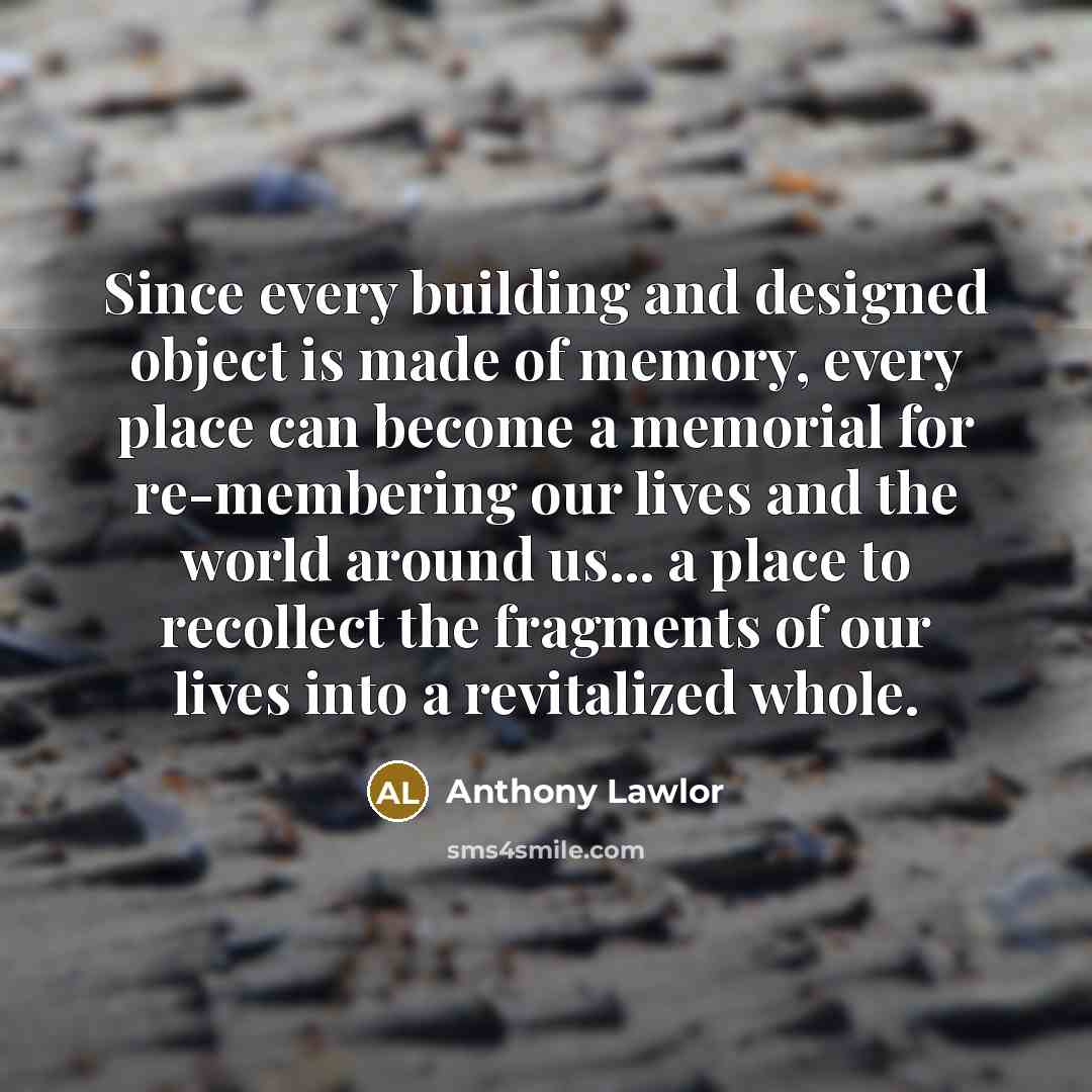 “Since every building and designed object is made of memory, every place can become a memorial for re-membering our lives and the world around us... a place to recollect the fragments of our lives into a revitalized whole.” quote by Anthony Lawlor