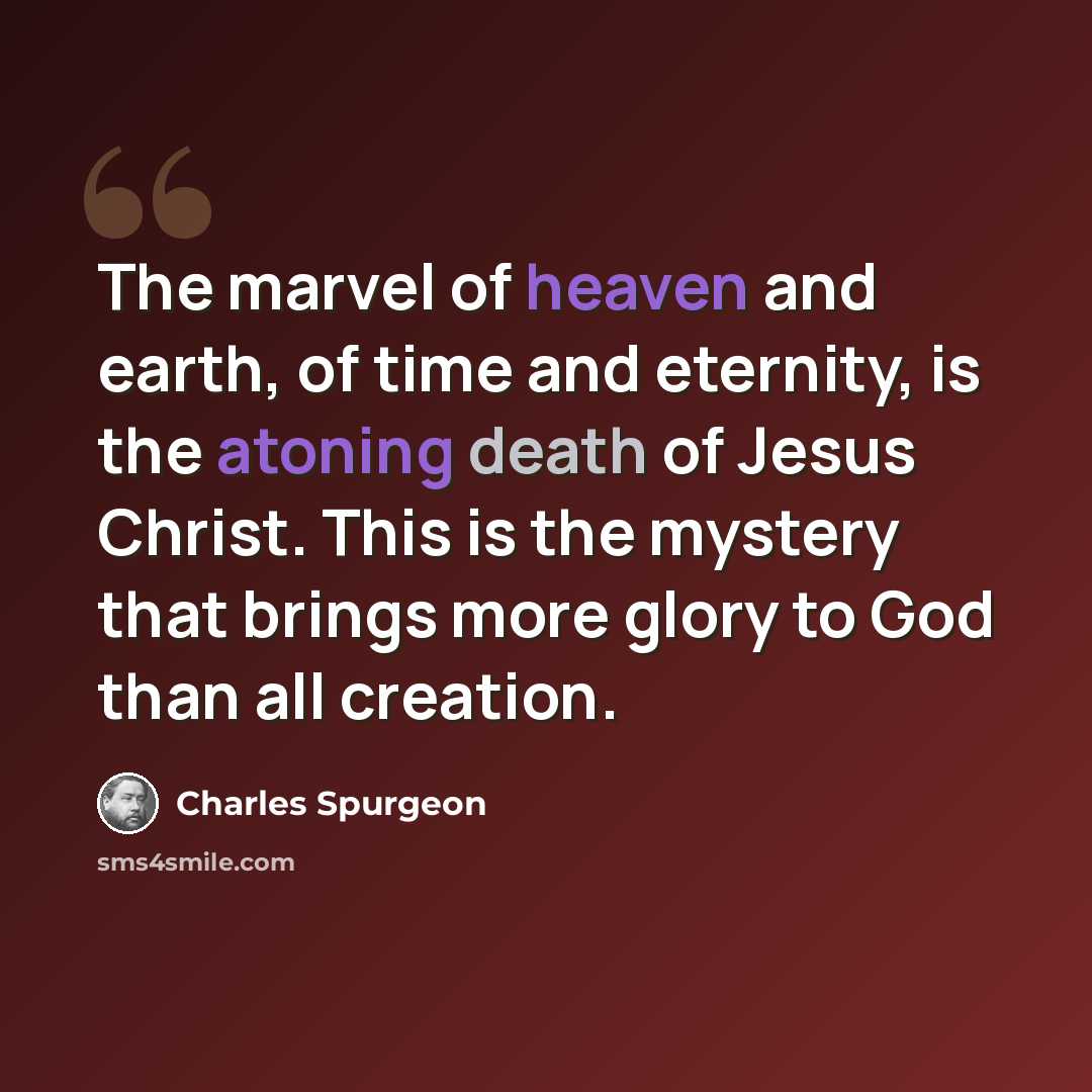 “The marvel of heaven and earth, of time and eternity, is the atoning death of Jesus Christ. This is the mystery that brings more glory to God than all creation.” quote by Charles Spurgeon