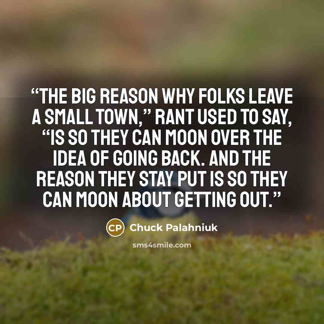 “The big reason why folks leave a small town,” Rant used to say, “is so they can moon over the idea of going back. And the reason they stay put is so they can moon about getting out.” quote by Chuck Palahniuk