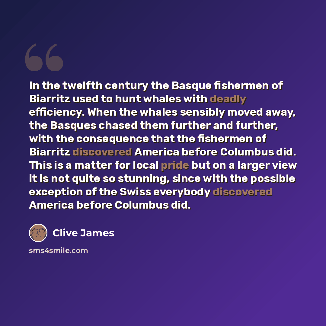 “In the twelfth century the Basque fishermen of Biarritz used to hunt whales with deadly efficiency. When the whales sensibly moved away, the Basques chased them further and further, with the consequence that the fishermen of Biarritz discovered America before Columbus did. This is a matter for…” quote by Clive James