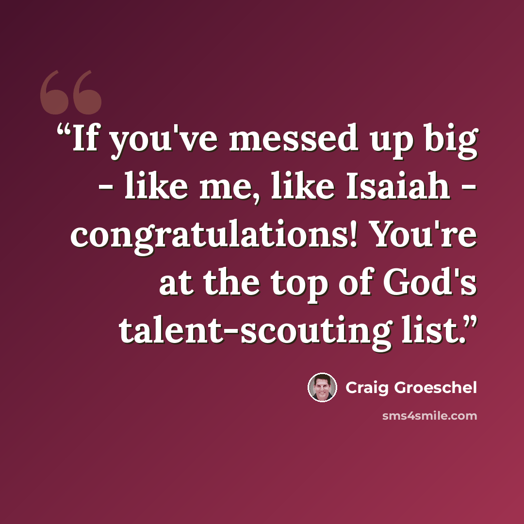 “If you've messed up big - like me, like Isaiah - congratulations! You're at the top of God's talent-scouting list.” quote by Craig Groeschel