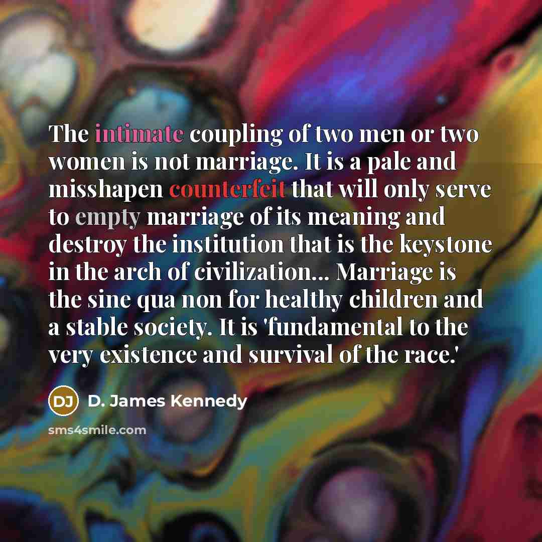 “The intimate coupling of two men or two women is not marriage. It is a pale and misshapen counterfeit that will only serve to empty marriage of its meaning and destroy the institution that is the keystone in the arch of civilization... Marriage is the sine qua non for healthy children and a stable…” quote by D. James Kennedy