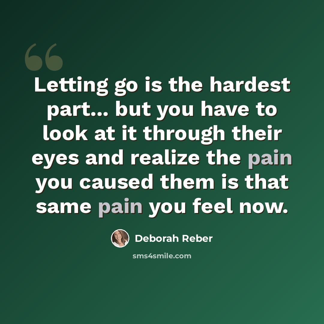 “Letting go is the hardest part... but you have to look at it through their eyes and realize the pain you caused them is that same pain you feel now.” quote by Deborah Reber