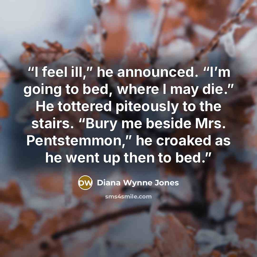 “I feel ill,” he announced. “I’m going to bed, where I may die.” He tottered piteously to the stairs. “Bury me beside Mrs. Pentstemmon,” he croaked as he went up then to bed.” quote by Diana Wynne Jones