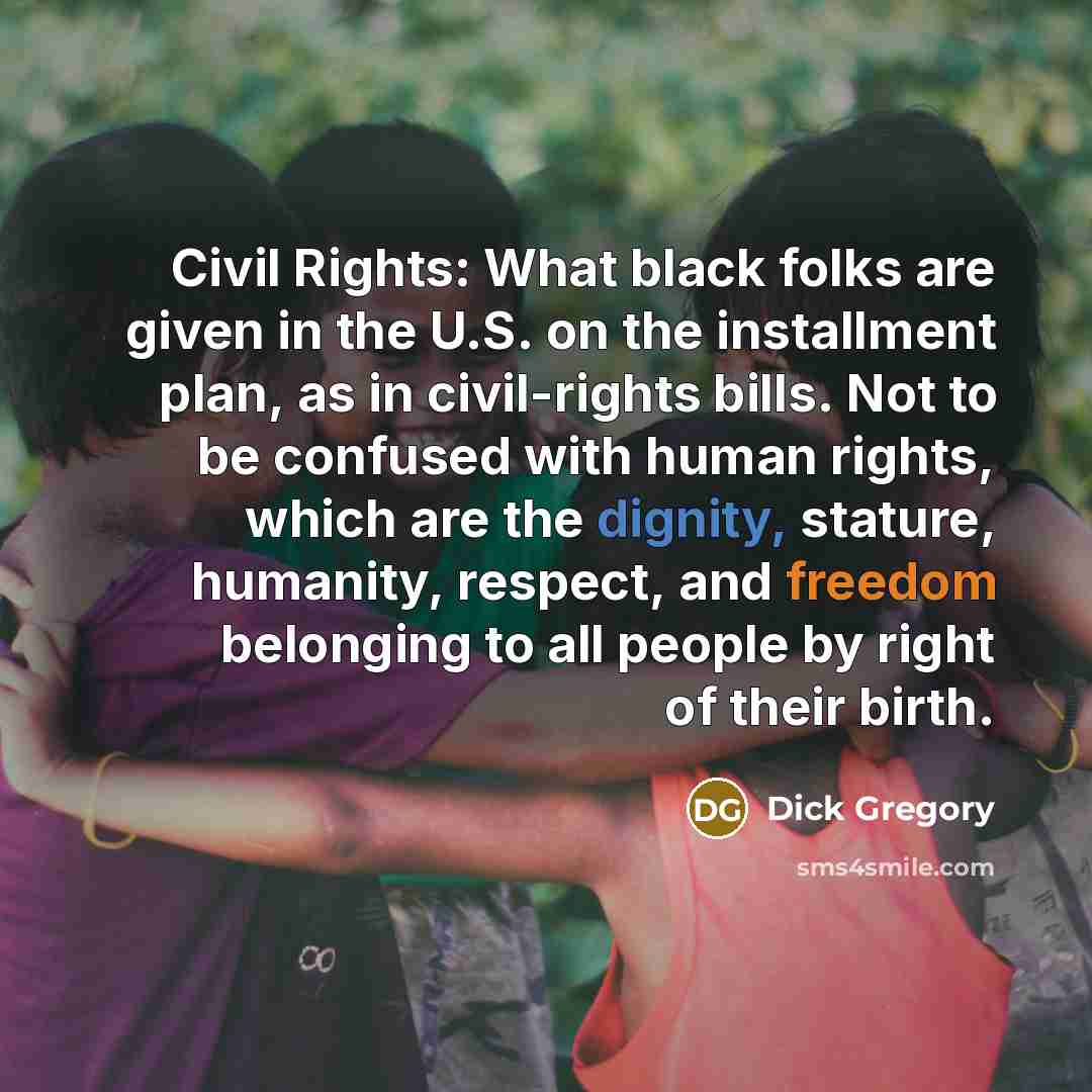 “Civil Rights: What black folks are given in the U.S. on the installment plan, as in civil-rights bills. Not to be confused with human rights, which are the dignity, stature, humanity, respect, and freedom belonging to all people by right of their birth.” quote by Dick Gregory