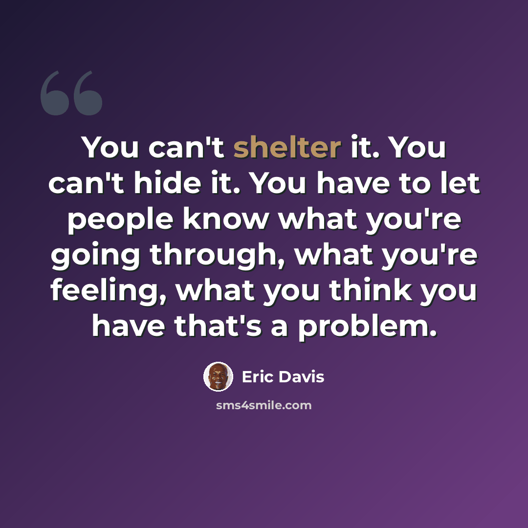 “You can't shelter it. You can't hide it. You have to let people know what you're going through, what you're feeling, what you think you have that's a problem.” quote by Eric Davis
