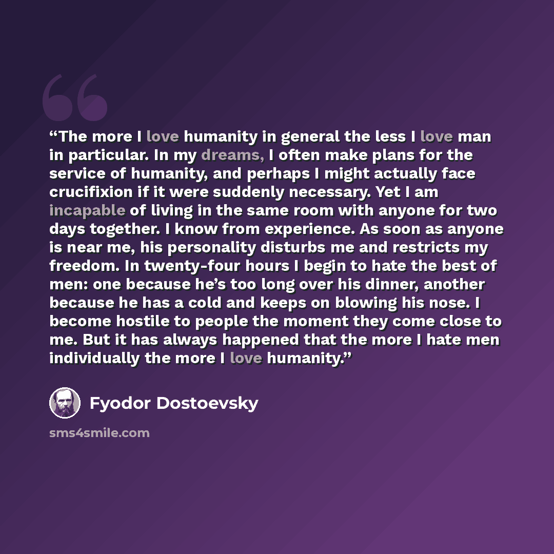 “The more I love humanity in general the less I love man in particular. In my dreams, I often make plans for the service of humanity, and perhaps I might actually face crucifixion if it were suddenly necessary. Yet I am incapable of living in the same room with anyone for two days together. I know…” quote by Fyodor Dostoevsky
