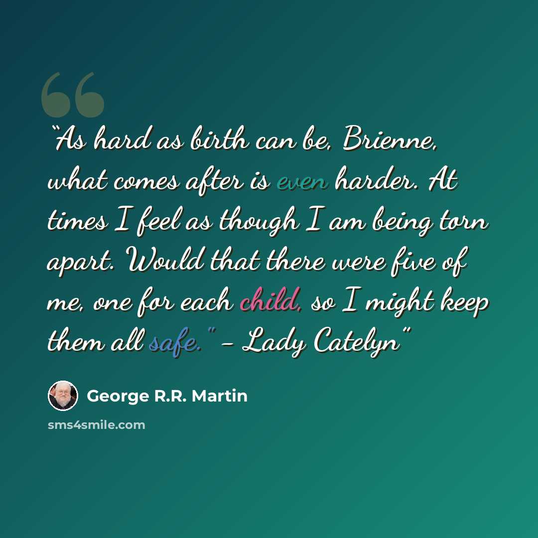 “As hard as birth can be, Brienne, what comes after is even harder. At times I feel as though I am being torn apart. Would that there were five of me, one for each child, so I might keep them all safe." - Lady Catelyn” quote by George R.R. Martin