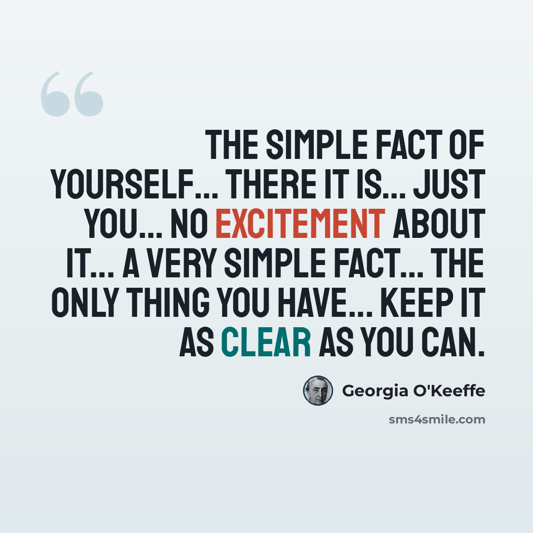 “The simple fact of yourself... there it is... just you... no excitement about it... a very simple fact... the only thing you have... keep it as clear as you can.” quote by Georgia O'Keeffe