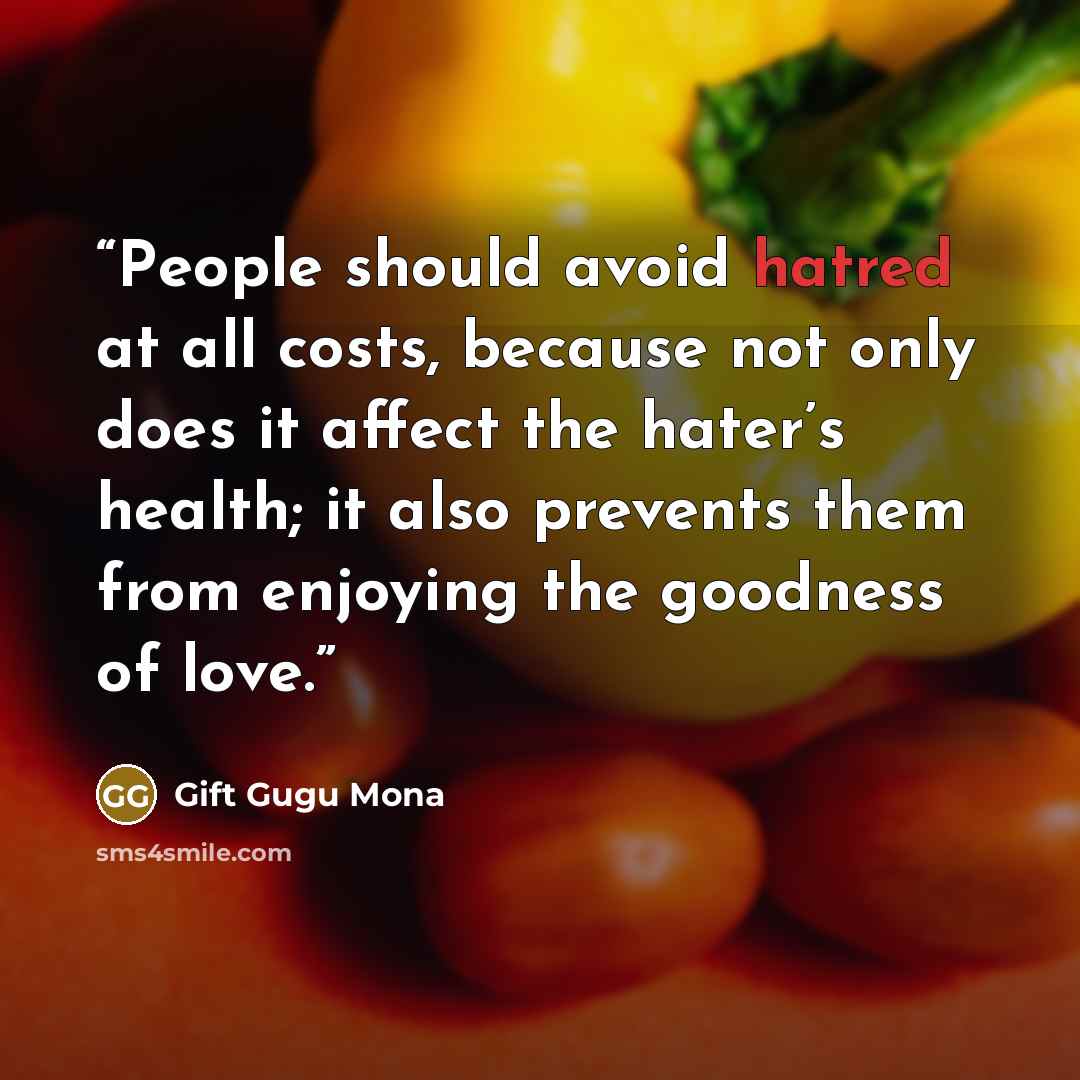 “People should avoid hatred at all costs, because not only does it affect the hater’s health; it also prevents them from enjoying the goodness of love.” quote by Gift Gugu Mona