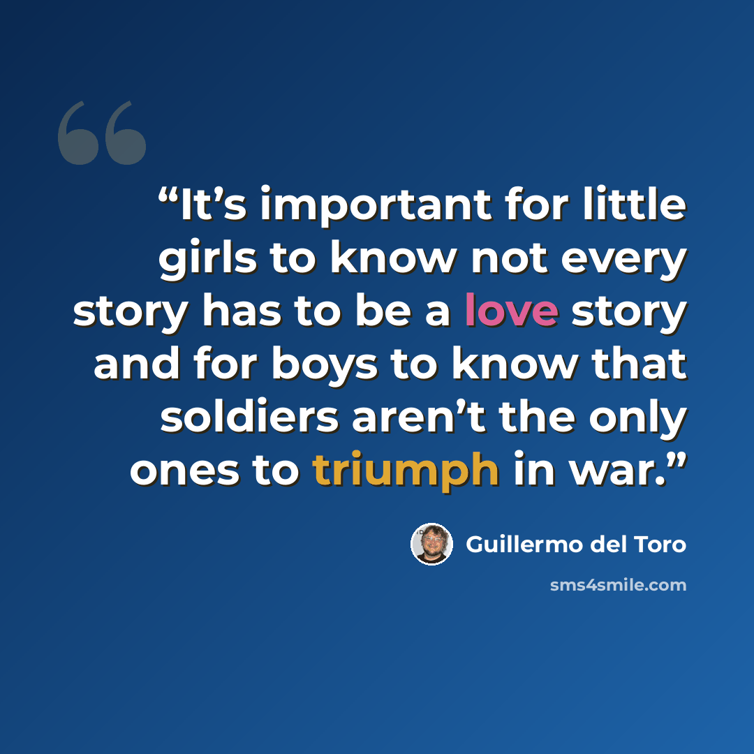 “It’s important for little girls to know not every story has to be a love story and for boys to know that soldiers aren’t the only ones to triumph in war.” quote by Guillermo del Toro