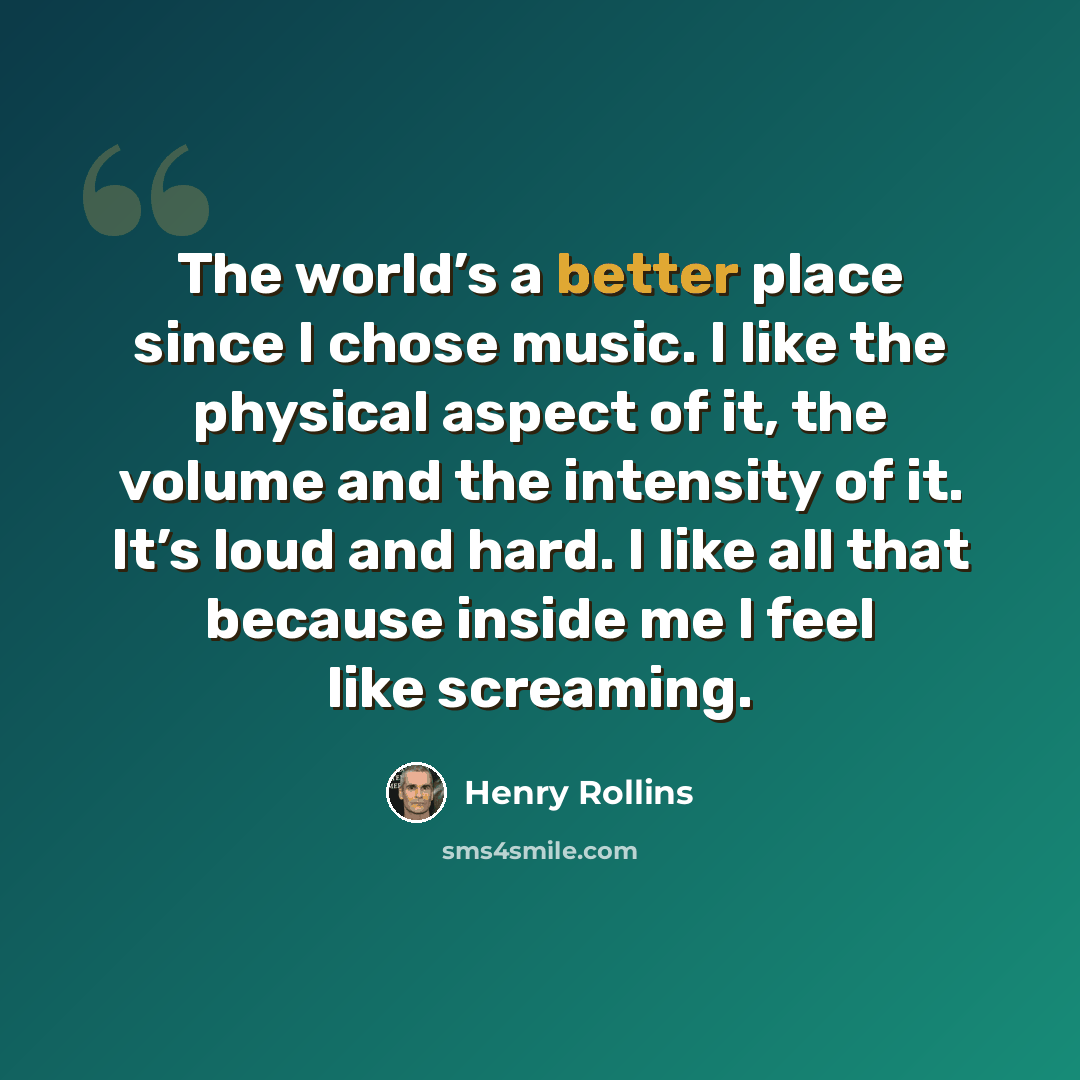 “The world’s a better place since I chose music. I like the physical aspect of it, the volume and the intensity of it. It’s loud and hard. I like all that because inside me I feel like screaming.” quote by Henry Rollins