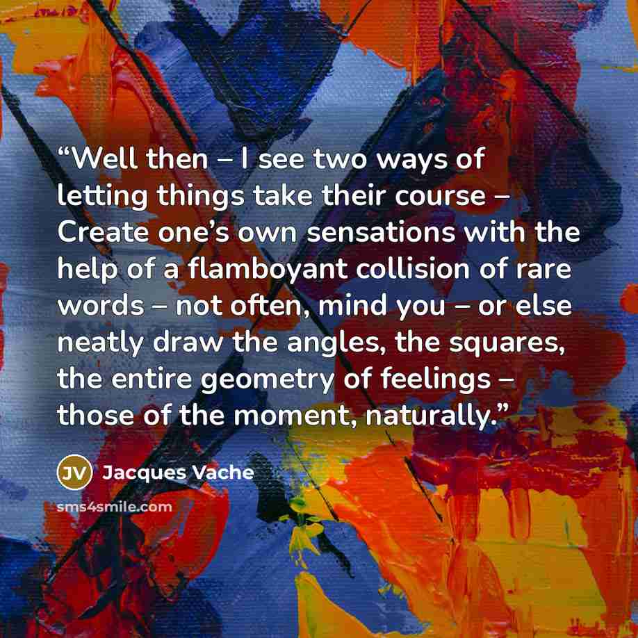 “Well then – I see two ways of letting things take their course – Create one’s own sensations with the help of a flamboyant collision of rare words – not often, mind you – or else neatly draw the angles, the squares, the entire geometry of feelings – those of the moment, naturally.” quote by Jacques Vache