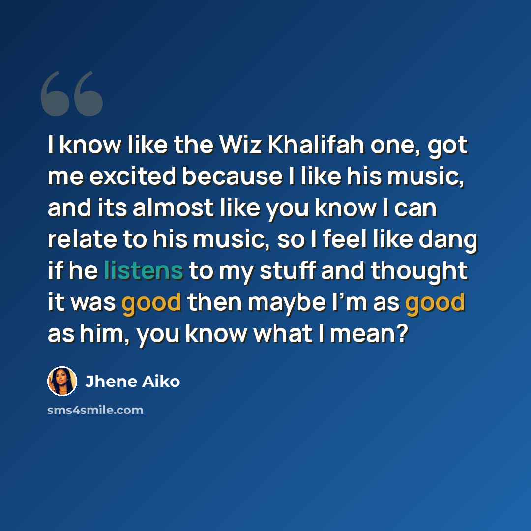 “I know like the Wiz Khalifah one, got me excited because I like his music, and its almost like you know I can relate to his music, so I feel like dang if he listens to my stuff and thought it was good then maybe I'm as good as him, you know what I mean?” quote by Jhene Aiko