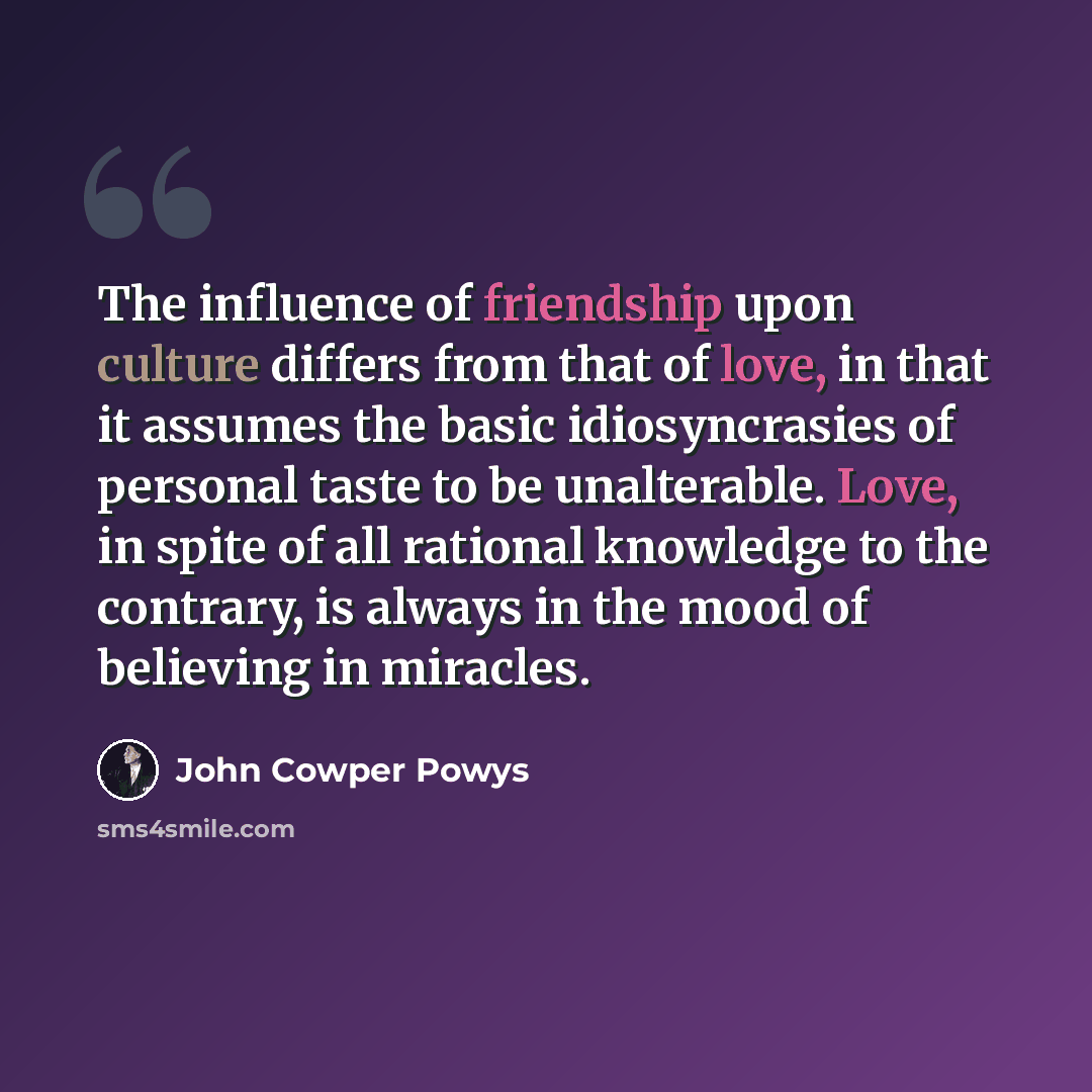 “The influence of friendship upon culture differs from that of love, in that it assumes the basic idiosyncrasies of personal taste to be unalterable. Love, in spite of all rational knowledge to the contrary, is always in the mood of believing in miracles.” quote by John Cowper Powys