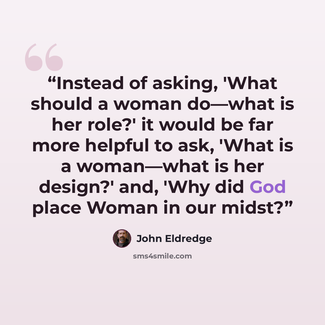 “Instead of asking, 'What should a woman do—what is her role?' it would be far more helpful to ask, 'What is a woman—what is her design?' and, 'Why did God place Woman in our midst?” quote by John Eldredge