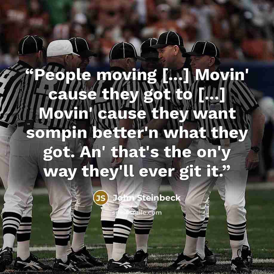 “People moving [...] Movin' cause they got to [...] Movin' cause they want sompin better'n what they got. An' that's the on'y way they'll ever git it.” quote by John Steinbeck