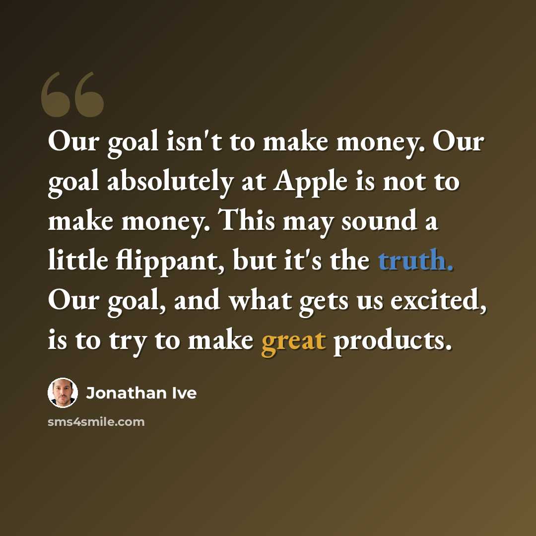 “Our goal isn't to make money. Our goal absolutely at Apple is not to make money. This may sound a little flippant, but it's the truth. Our goal, and what gets us excited, is to try to make great products.” quote by Jonathan Ive