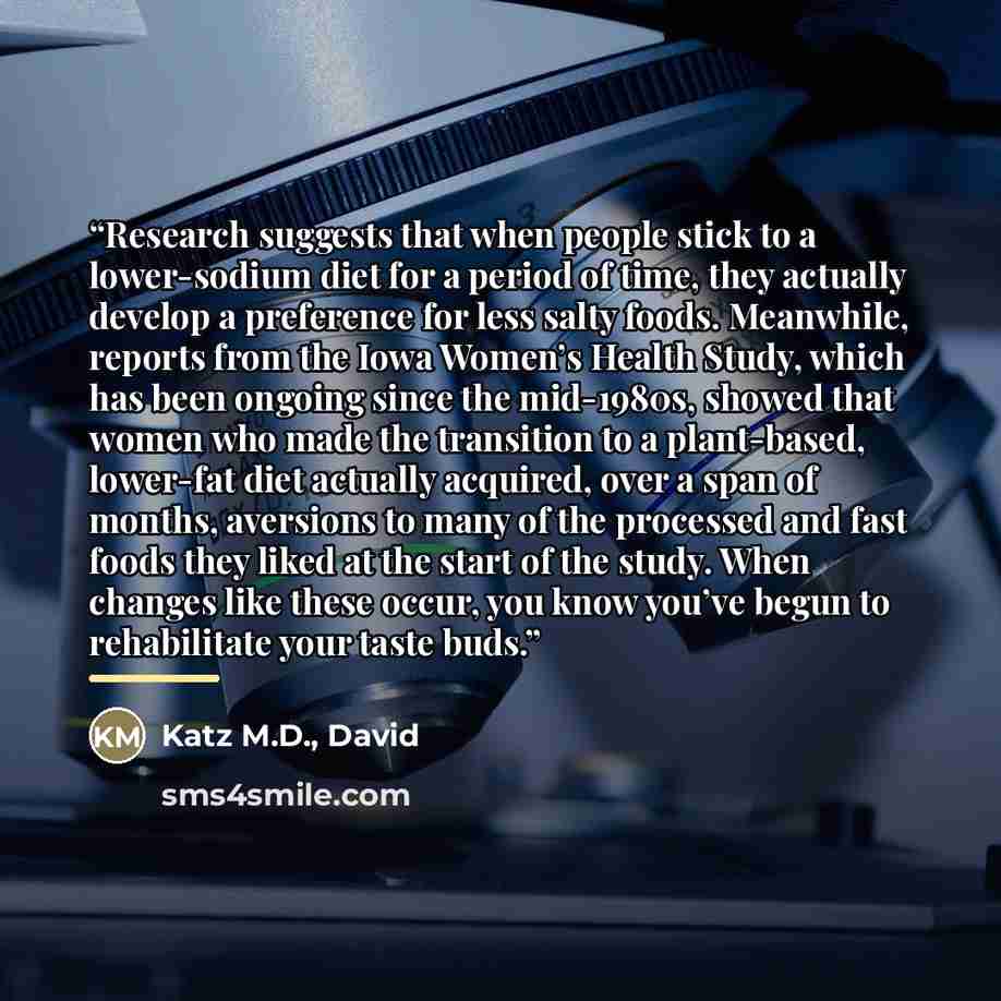 “Research suggests that when people stick to a lower-sodium diet for a period of time, they actually develop a preference for less salty foods. Meanwhile, reports from the Iowa Women’s Health Study, which has been ongoing since the mid-1980s, showed that women who made the transition to a…” quote by Katz M.D., David