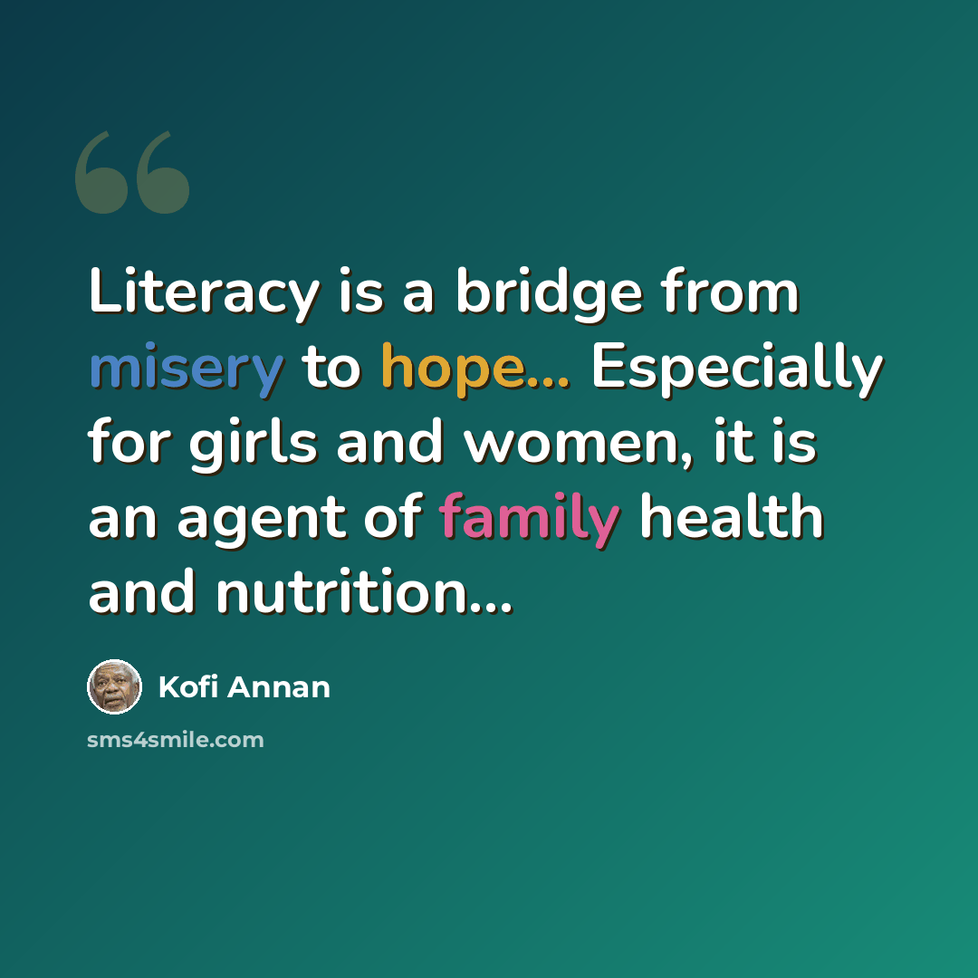 “Literacy is a bridge from misery to hope... Especially for girls and women, it is an agent of family health and nutrition...” quote by Kofi Annan