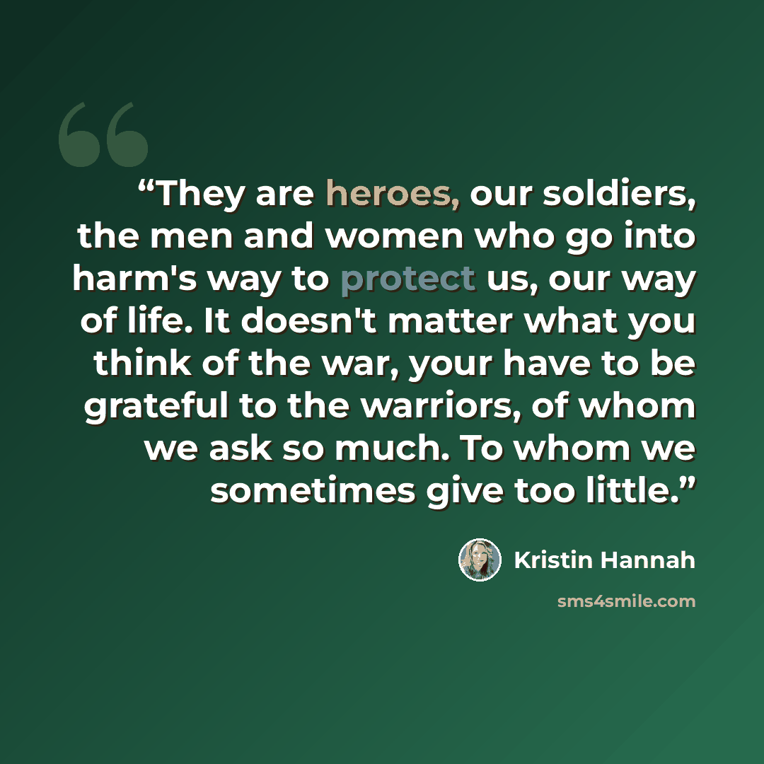 “They are heroes, our soldiers, the men and women who go into harm's way to protect us, our way of life. It doesn't matter what you think of the war, your have to be grateful to the warriors, of whom we ask so much. To whom we sometimes give too little.” quote by Kristin Hannah