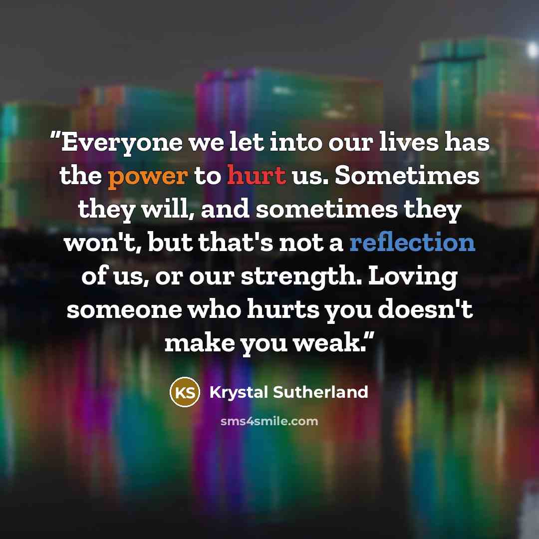 “Everyone we let into our lives has the power to hurt us. Sometimes they will, and sometimes they won't, but that's not a reflection of us, or our strength. Loving someone who hurts you doesn't make you weak.” quote by Krystal Sutherland