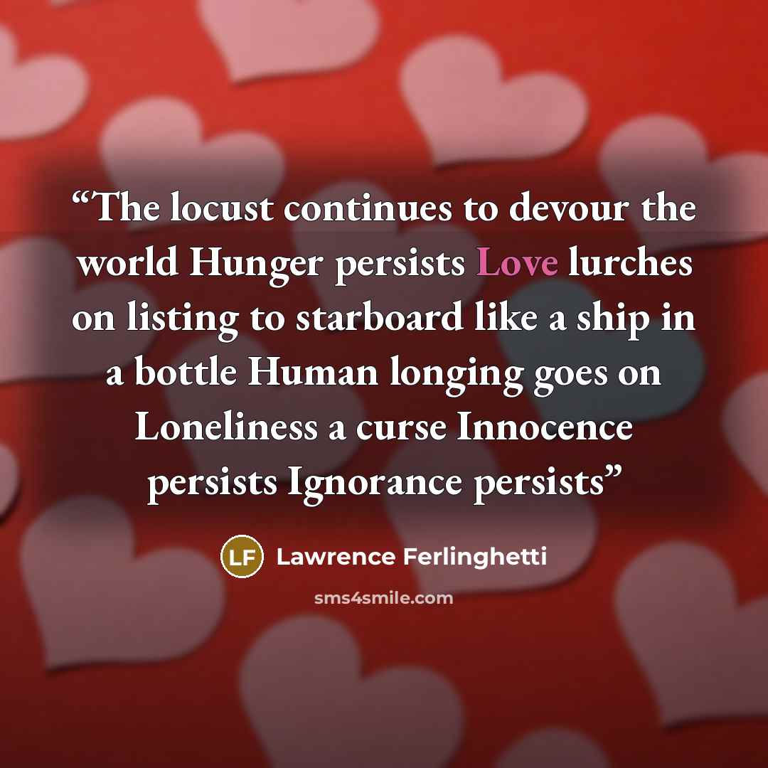 “The locust continues to devour the world Hunger persists Love lurches on listing to starboard like a ship in a bottle Human longing goes on Loneliness a curse Innocence persists Ignorance persists” quote by Lawrence Ferlinghetti
